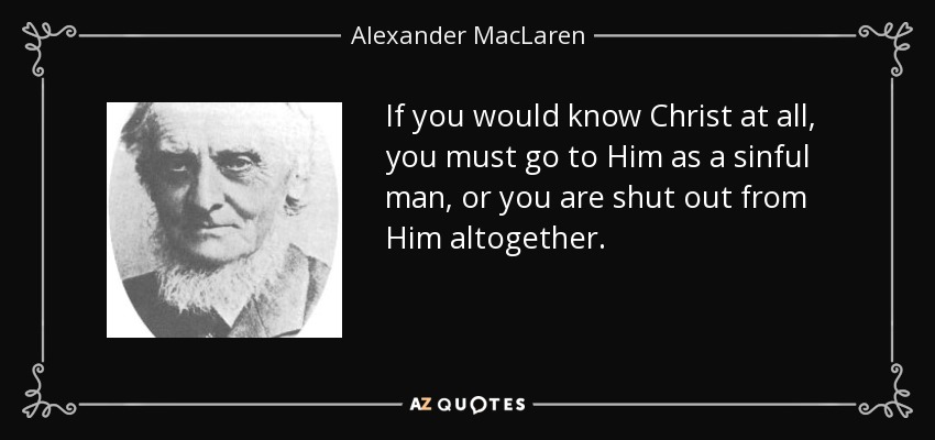 If you would know Christ at all, you must go to Him as a sinful man, or you are shut out from Him altogether. - Alexander MacLaren