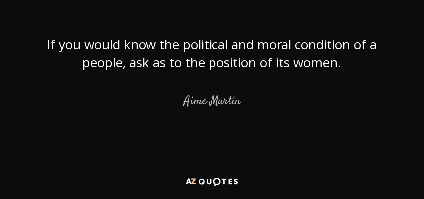 If you would know the political and moral condition of a people, ask as to the position of its women. - Aime Martin