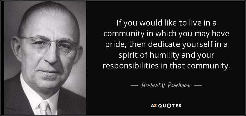 If you would like to live in a community in which you may have pride, then dedicate yourself in a spirit of humility and your responsibilities in that community. - Herbert V. Prochnow
