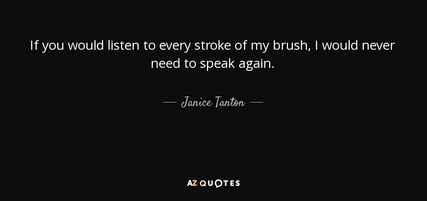 If you would listen to every stroke of my brush, I would never need to speak again. - Janice Tanton