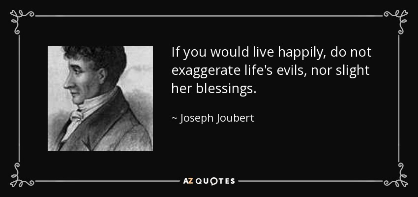 If you would live happily, do not exaggerate life's evils, nor slight her blessings. - Joseph Joubert