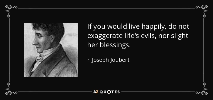 If you would live happily, do not exaggerate life's evils, nor slight her blessings. - Joseph Joubert