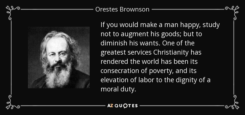 If you would make a man happy, study not to augment his goods; but to diminish his wants. One of the greatest services Christianity has rendered the world has been its consecration of poverty, and its elevation of labor to the dignity of a moral duty. - Orestes Brownson