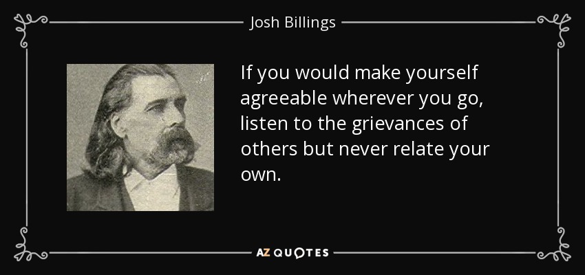 If you would make yourself agreeable wherever you go, listen to the grievances of others but never relate your own. - Josh Billings