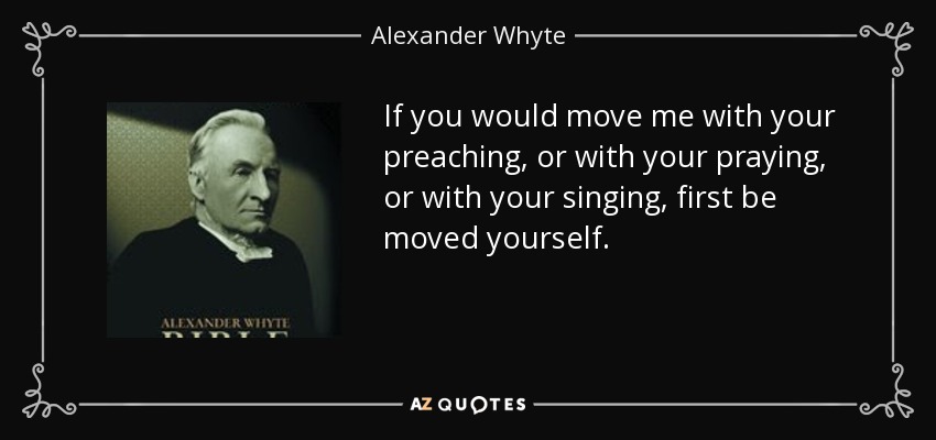 If you would move me with your preaching, or with your praying, or with your singing, first be moved yourself. - Alexander Whyte