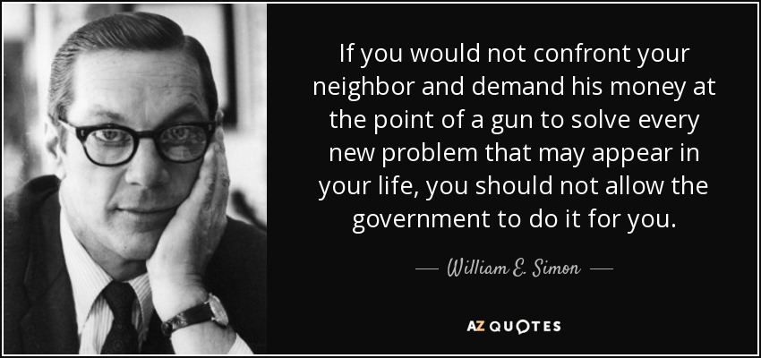 If you would not confront your neighbor and demand his money at the point of a gun to solve every new problem that may appear in your life, you should not allow the government to do it for you. - William E. Simon