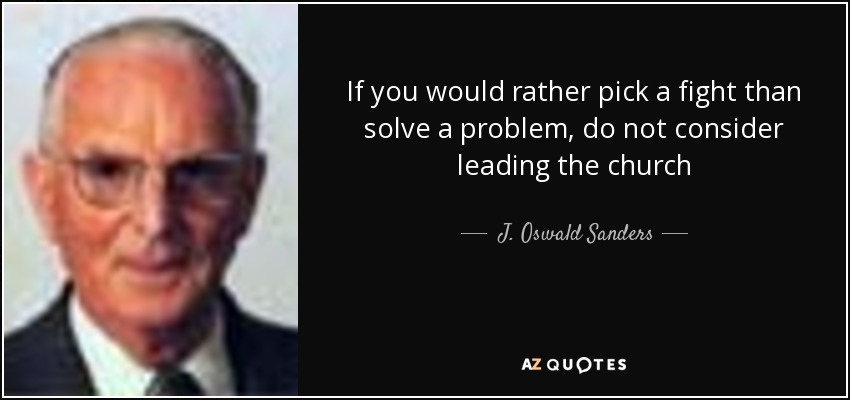 If you would rather pick a fight than solve a problem, do not consider leading the church - J. Oswald Sanders