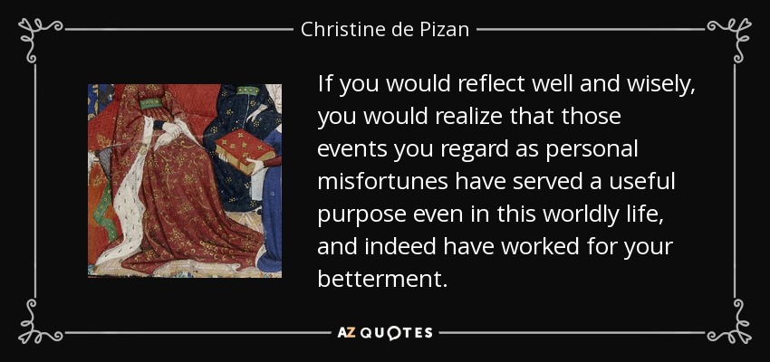 If you would reflect well and wisely, you would realize that those events you regard as personal misfortunes have served a useful purpose even in this worldly life, and indeed have worked for your betterment. - Christine de Pizan
