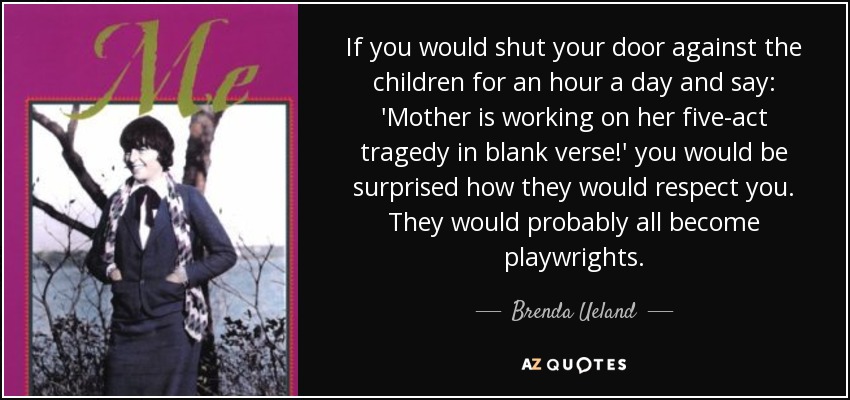 If you would shut your door against the children for an hour a day and say: 'Mother is working on her five-act tragedy in blank verse!' you would be surprised how they would respect you. They would probably all become playwrights. - Brenda Ueland