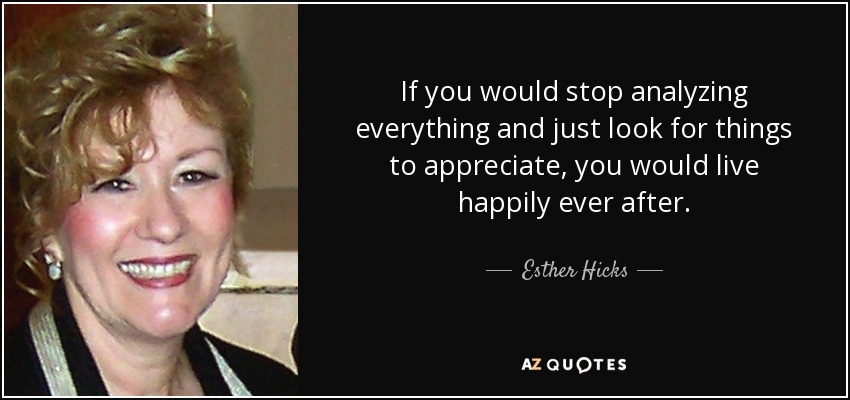 If you would stop analyzing everything and just look for things to appreciate, you would live happily ever after. - Esther Hicks