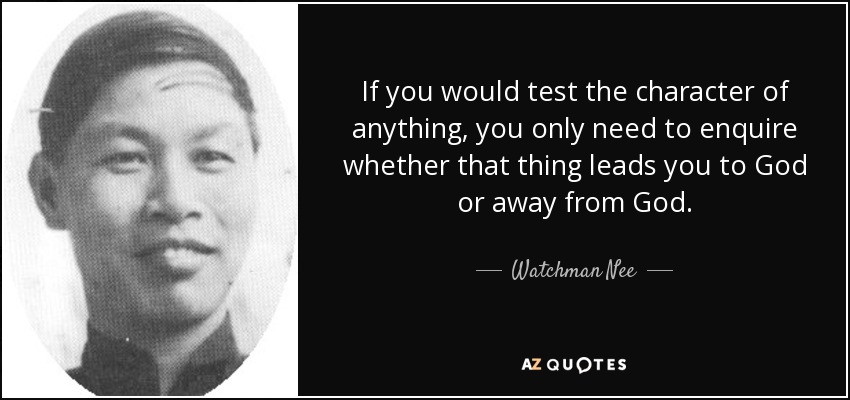If you would test the character of anything, you only need to enquire whether that thing leads you to God or away from God. - Watchman Nee