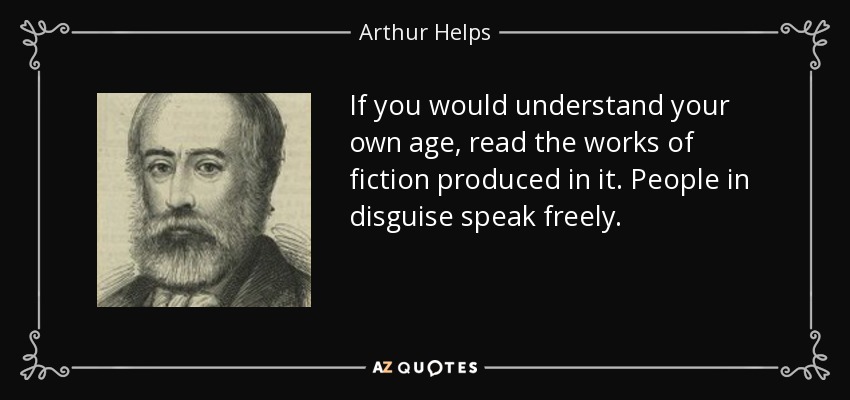 If you would understand your own age, read the works of fiction produced in it. People in disguise speak freely. - Arthur Helps