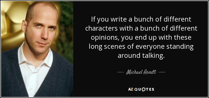 If you write a bunch of different characters with a bunch of different opinions, you end up with these long scenes of everyone standing around talking. - Michael Arndt