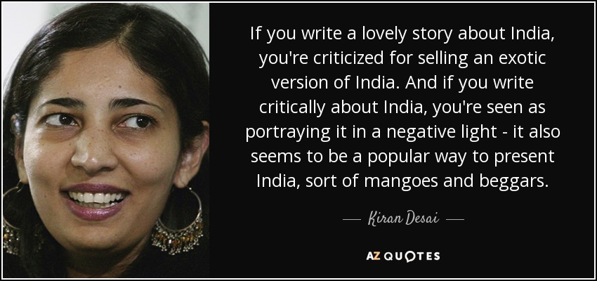 If you write a lovely story about India, you're criticized for selling an exotic version of India. And if you write critically about India, you're seen as portraying it in a negative light - it also seems to be a popular way to present India, sort of mangoes and beggars. - Kiran Desai