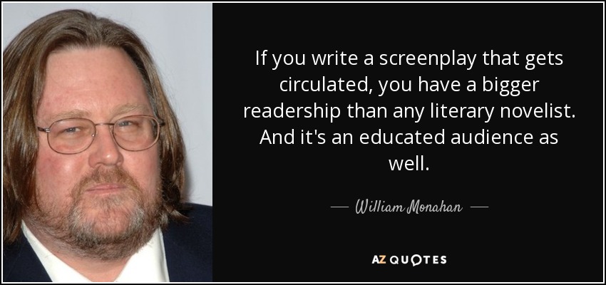 If you write a screenplay that gets circulated, you have a bigger readership than any literary novelist. And it's an educated audience as well. - William Monahan