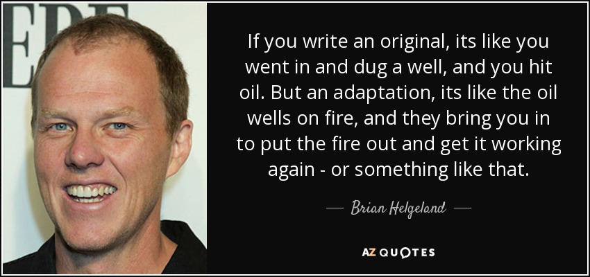 If you write an original, its like you went in and dug a well, and you hit oil. But an adaptation, its like the oil wells on fire, and they bring you in to put the fire out and get it working again - or something like that. - Brian Helgeland