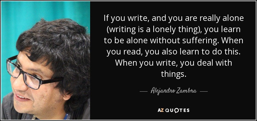 If you write, and you are really alone (writing is a lonely thing), you learn to be alone without suffering. When you read, you also learn to do this. When you write, you deal with things. - Alejandro Zambra