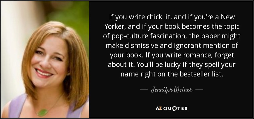 If you write chick lit, and if you're a New Yorker, and if your book becomes the topic of pop-culture fascination, the paper might make dismissive and ignorant mention of your book. If you write romance, forget about it. You'll be lucky if they spell your name right on the bestseller list. - Jennifer Weiner