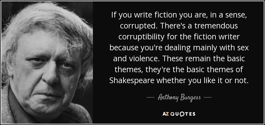 If you write fiction you are, in a sense, corrupted. There's a tremendous corruptibility for the fiction writer because you're dealing mainly with sex and violence. These remain the basic themes, they're the basic themes of Shakespeare whether you like it or not. - Anthony Burgess