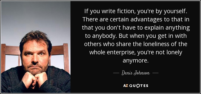 If you write fiction, you're by yourself. There are certain advantages to that in that you don't have to explain anything to anybody. But when you get in with others who share the loneliness of the whole enterprise, you're not lonely anymore. - Denis Johnson