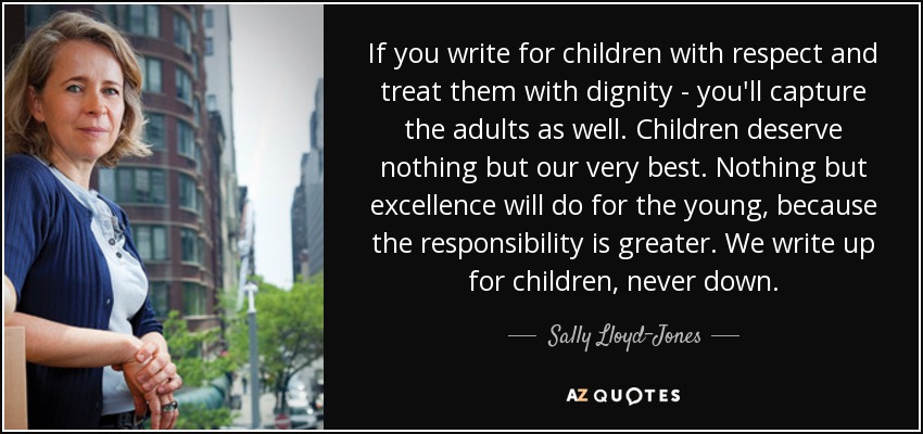 If you write for children with respect and treat them with dignity - you'll capture the adults as well. Children deserve nothing but our very best. Nothing but excellence will do for the young, because the responsibility is greater. We write up for children, never down. - Sally Lloyd-Jones