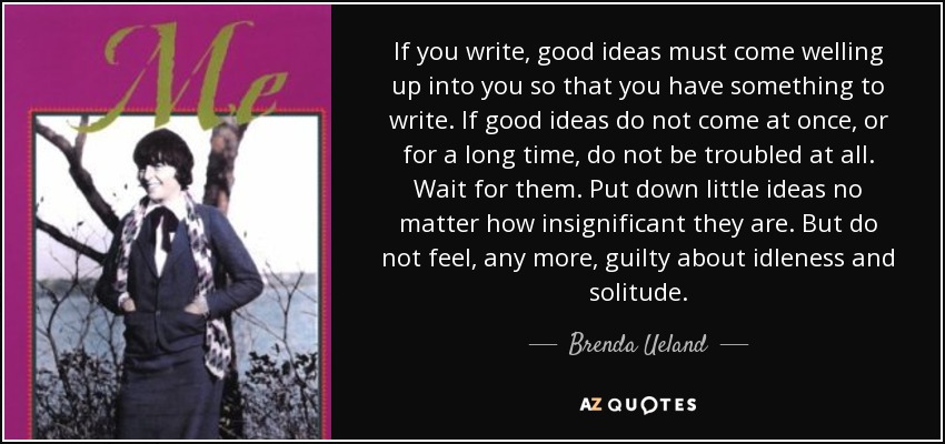 If you write, good ideas must come welling up into you so that you have something to write. If good ideas do not come at once, or for a long time, do not be troubled at all. Wait for them. Put down little ideas no matter how insignificant they are. But do not feel, any more, guilty about idleness and solitude. - Brenda Ueland