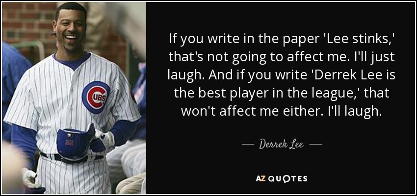 If you write in the paper 'Lee stinks,' that's not going to affect me. I'll just laugh. And if you write 'Derrek Lee is the best player in the league,' that won't affect me either. I'll laugh. - Derrek Lee