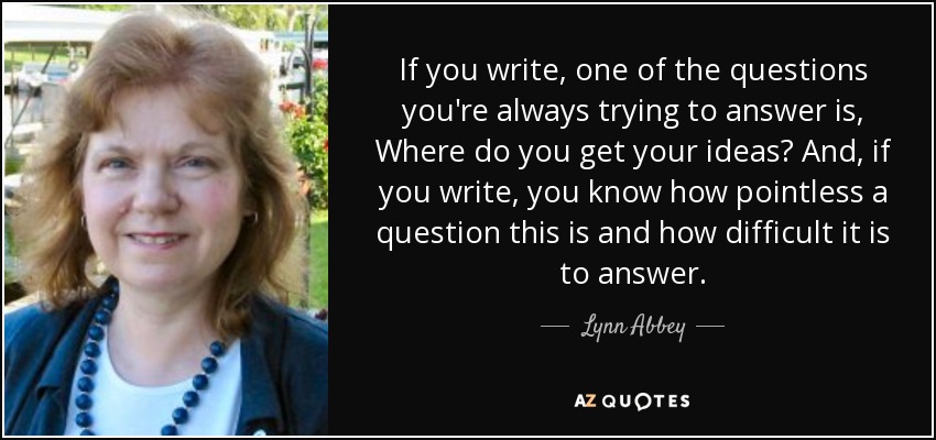 If you write, one of the questions you're always trying to answer is, Where do you get your ideas? And, if you write, you know how pointless a question this is and how difficult it is to answer. - Lynn Abbey