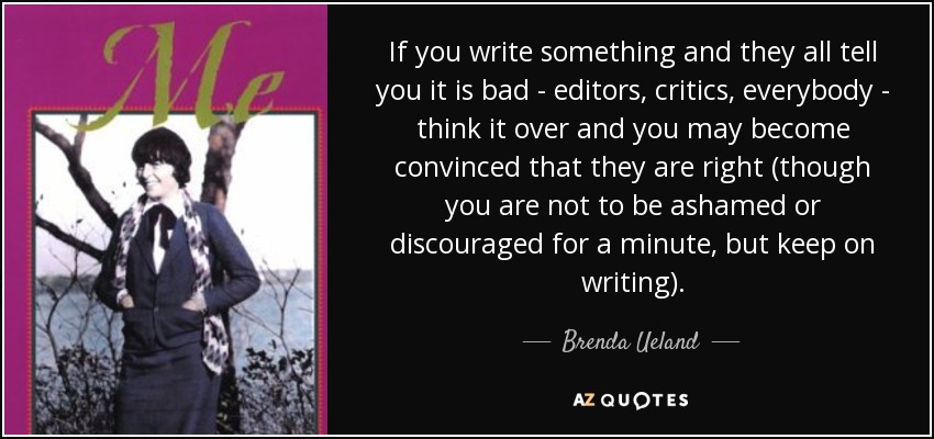 If you write something and they all tell you it is bad - editors, critics, everybody - think it over and you may become convinced that they are right (though you are not to be ashamed or discouraged for a minute, but keep on writing). - Brenda Ueland