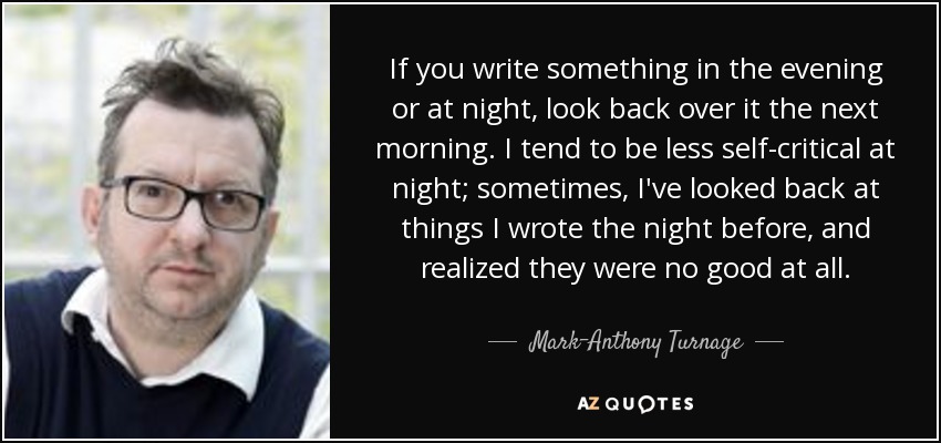 If you write something in the evening or at night, look back over it the next morning. I tend to be less self-critical at night; sometimes, I've looked back at things I wrote the night before, and realized they were no good at all. - Mark-Anthony Turnage