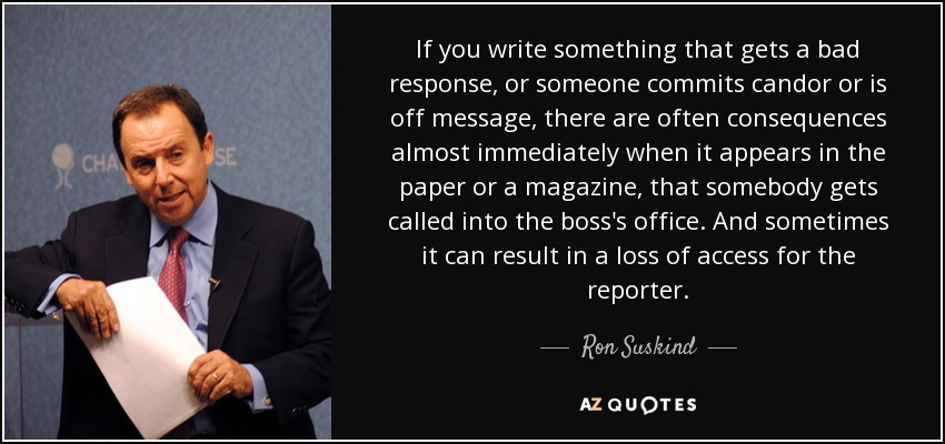 If you write something that gets a bad response, or someone commits candor or is off message, there are often consequences almost immediately when it appears in the paper or a magazine, that somebody gets called into the boss's office. And sometimes it can result in a loss of access for the reporter. - Ron Suskind