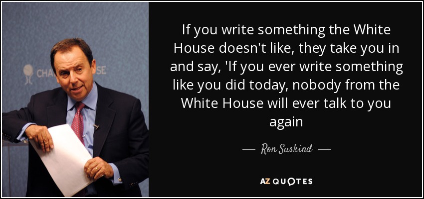 If you write something the White House doesn't like, they take you in and say, 'If you ever write something like you did today, nobody from the White House will ever talk to you again - Ron Suskind