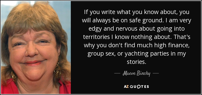 If you write what you know about, you will always be on safe ground. I am very edgy and nervous about going into territories I know nothing about. That's why you don't find much high finance, group sex, or yachting parties in my stories. - Maeve Binchy