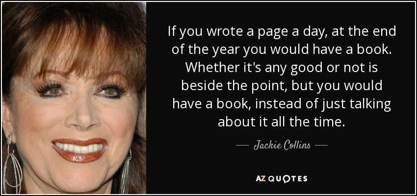 If you wrote a page a day, at the end of the year you would have a book. Whether it's any good or not is beside the point, but you would have a book, instead of just talking about it all the time. - Jackie Collins