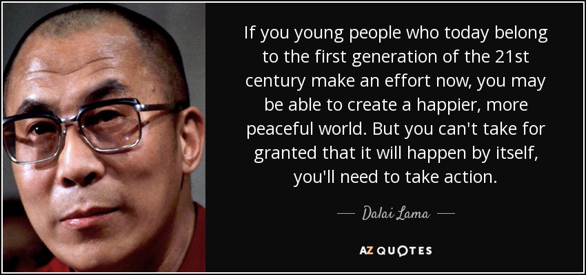 If you young people who today belong to the first generation of the 21st century make an effort now, you may be able to create a happier, more peaceful world. But you can't take for granted that it will happen by itself, you'll need to take action. - Dalai Lama