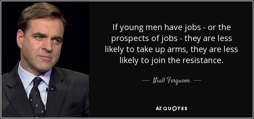 If young men have jobs - or the prospects of jobs - they are less likely to take up arms, they are less likely to join the resistance. - Niall Ferguson