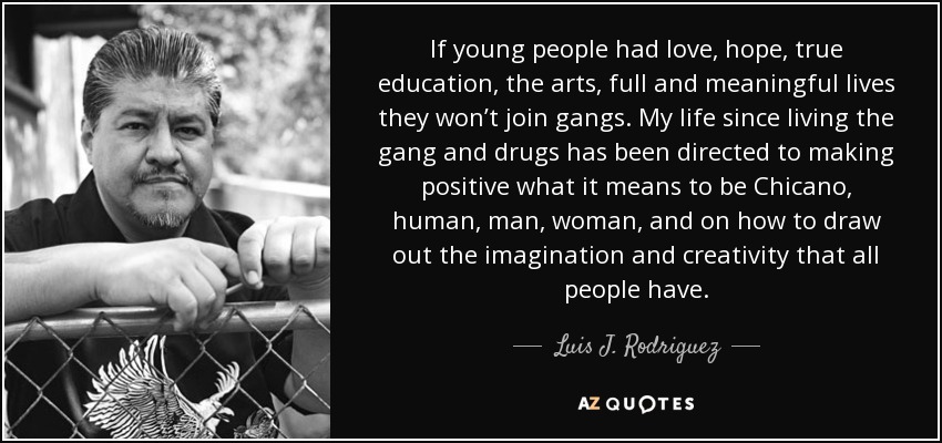 If young people had love, hope, true education, the arts, full and meaningful lives they won’t join gangs. My life since living the gang and drugs has been directed to making positive what it means to be Chicano, human, man, woman, and on how to draw out the imagination and creativity that all people have. - Luis J. Rodriguez
