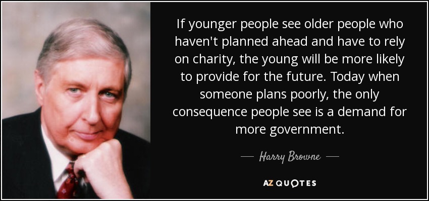 If younger people see older people who haven't planned ahead and have to rely on charity, the young will be more likely to provide for the future. Today when someone plans poorly, the only consequence people see is a demand for more government. - Harry Browne