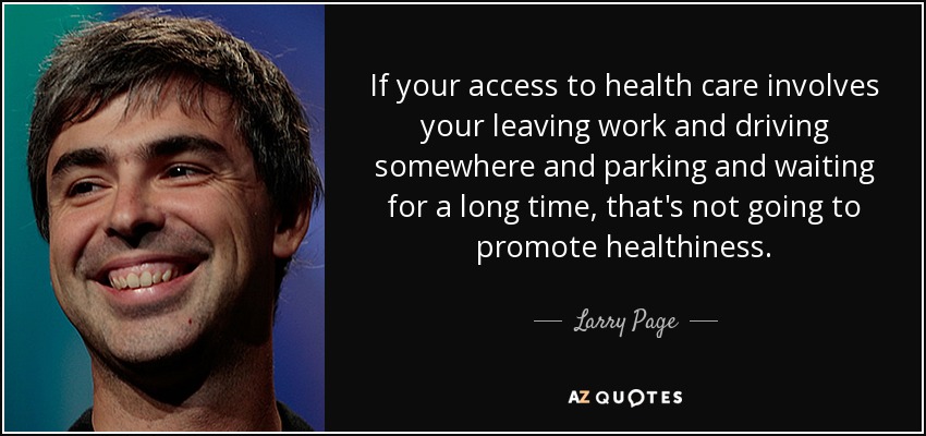 If your access to health care involves your leaving work and driving somewhere and parking and waiting for a long time, that's not going to promote healthiness. - Larry Page