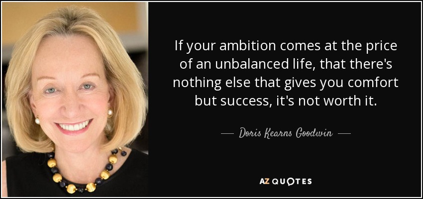 If your ambition comes at the price of an unbalanced life, that there's nothing else that gives you comfort but success, it's not worth it. - Doris Kearns Goodwin
