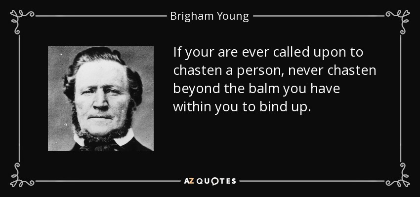 If your are ever called upon to chasten a person, never chasten beyond the balm you have within you to bind up. - Brigham Young