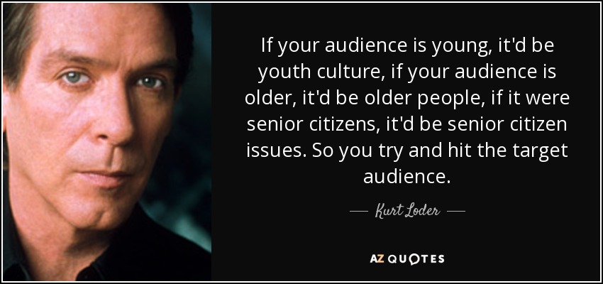 If your audience is young, it'd be youth culture, if your audience is older, it'd be older people, if it were senior citizens, it'd be senior citizen issues. So you try and hit the target audience. - Kurt Loder