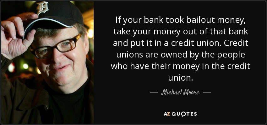 If your bank took bailout money, take your money out of that bank and put it in a credit union. Credit unions are owned by the people who have their money in the credit union. - Michael Moore
