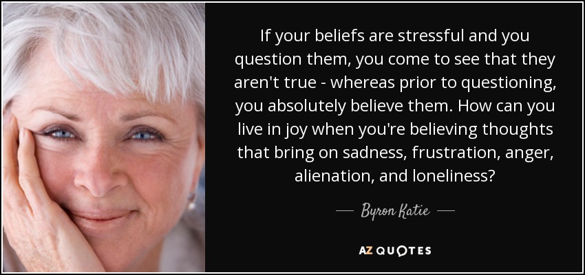 If your beliefs are stressful and you question them, you come to see that they aren't true - whereas prior to questioning, you absolutely believe them. How can you live in joy when you're believing thoughts that bring on sadness, frustration, anger, alienation, and loneliness? - Byron Katie