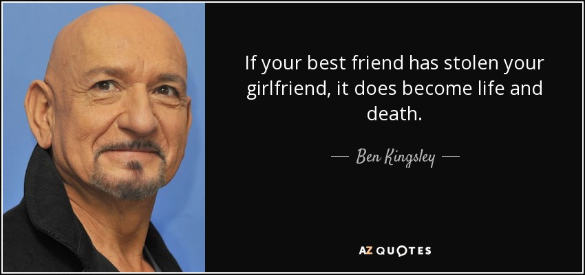 If your best friend has stolen your girlfriend, it does become life and death. - Ben Kingsley