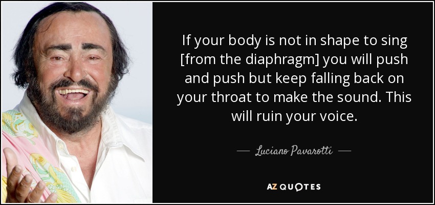 If your body is not in shape to sing [from the diaphragm] you will push and push but keep falling back on your throat to make the sound. This will ruin your voice. - Luciano Pavarotti