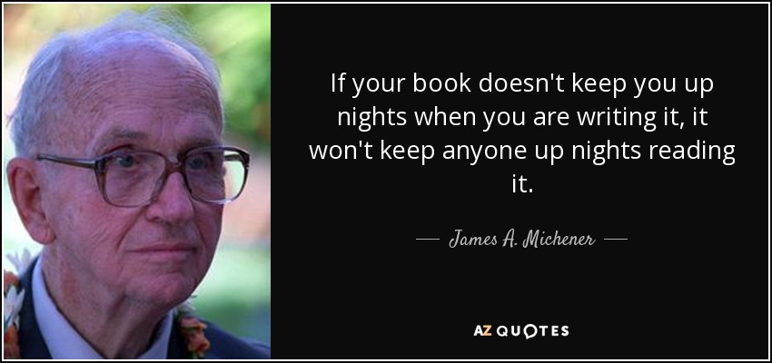 If your book doesn't keep you up nights when you are writing it, it won't keep anyone up nights reading it. - James A. Michener