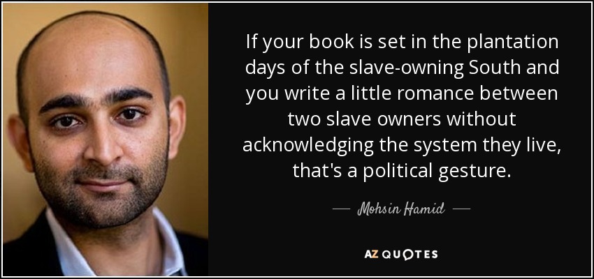 If your book is set in the plantation days of the slave-owning South and you write a little romance between two slave owners without acknowledging the system they live, that's a political gesture. - Mohsin Hamid