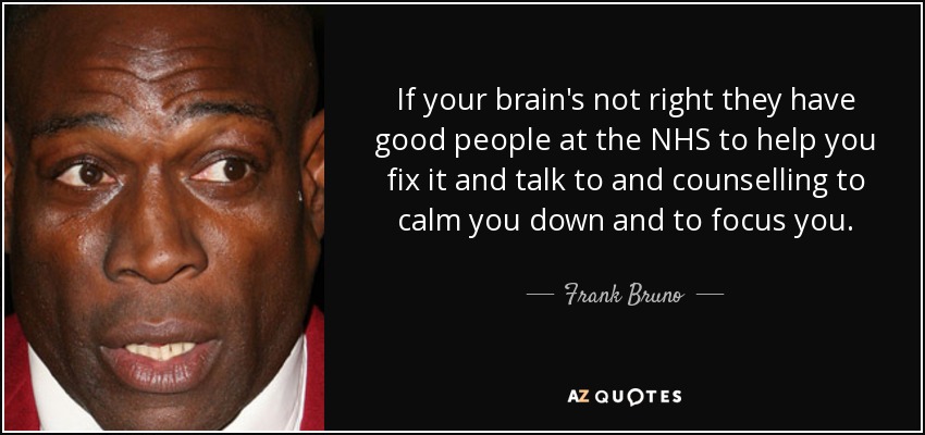 If your brain's not right they have good people at the NHS to help you fix it and talk to and counselling to calm you down and to focus you. - Frank Bruno