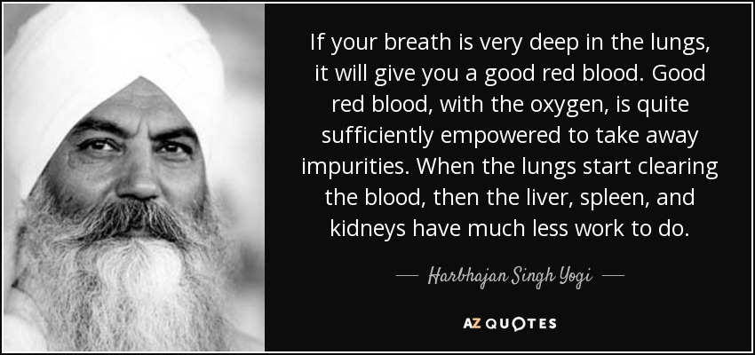 If your breath is very deep in the lungs, it will give you a good red blood. Good red blood, with the oxygen, is quite sufficiently empowered to take away impurities. When the lungs start clearing the blood, then the liver, spleen, and kidneys have much less work to do. - Harbhajan Singh Yogi